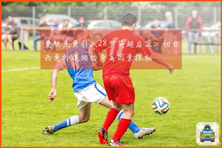 曼联免费引入28岁英超后卫：切尔西意外退场的身高因素探秘