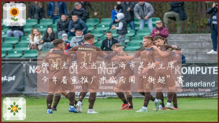 柳海光再次当选上海市足协主席，今年着重推广申城民间“街超”赛事