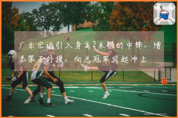 广东宏远引入身高2米11的中锋，增添第五外援，向总冠军发起冲击