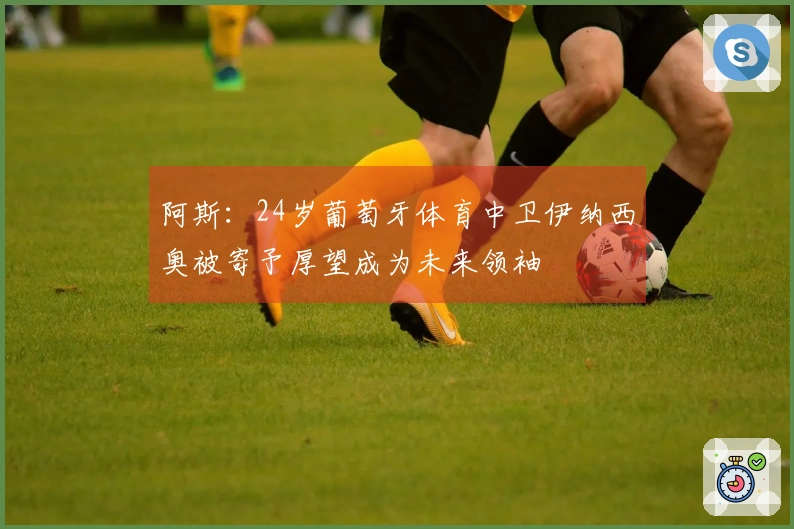阿斯：24岁葡萄牙体育中卫伊纳西奥被寄予厚望成为未来领袖
