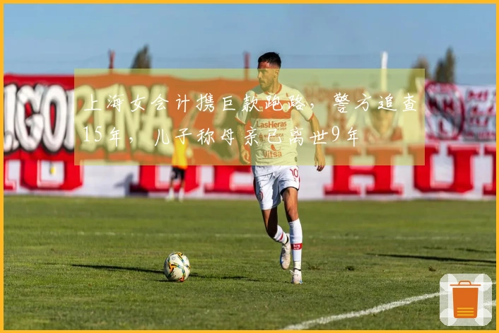 上海女会计携巨款跑路，警方追查15年，儿子称母亲已离世9年