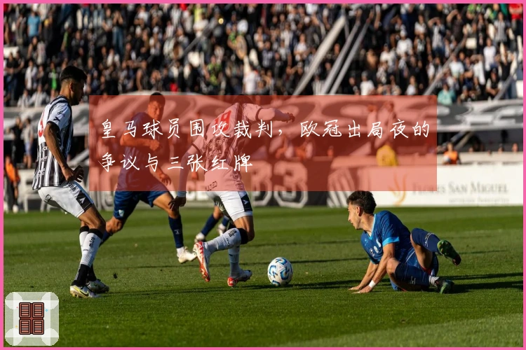 皇马球员围攻裁判，欧冠出局夜的争议与三张红牌