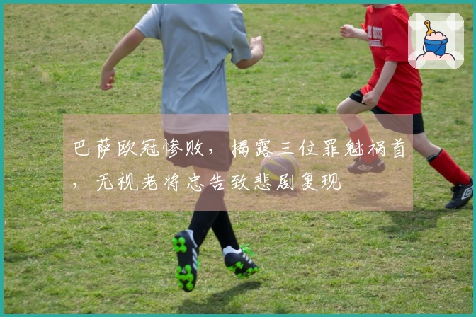 巴萨欧冠惨败，揭露三位罪魁祸首，无视老将忠告致悲剧复现