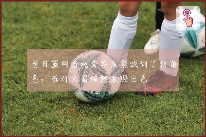 昔日篮网首轮秀在灰熊找到了新角色，面对火箭依然表现出色