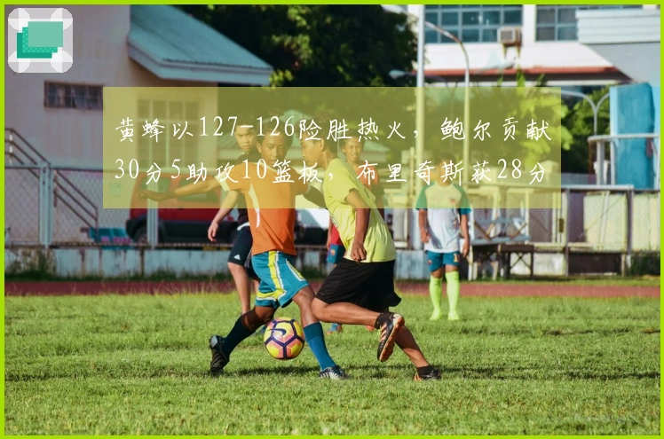 黄蜂以127-126险胜热火，鲍尔贡献30分5助攻10篮板，布里奇斯获28分8篮板2助攻