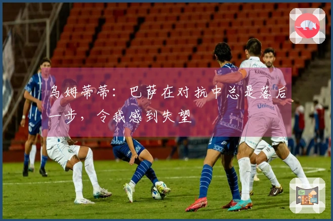 乌姆蒂蒂：巴萨在对抗中总是落后一步，令我感到失望