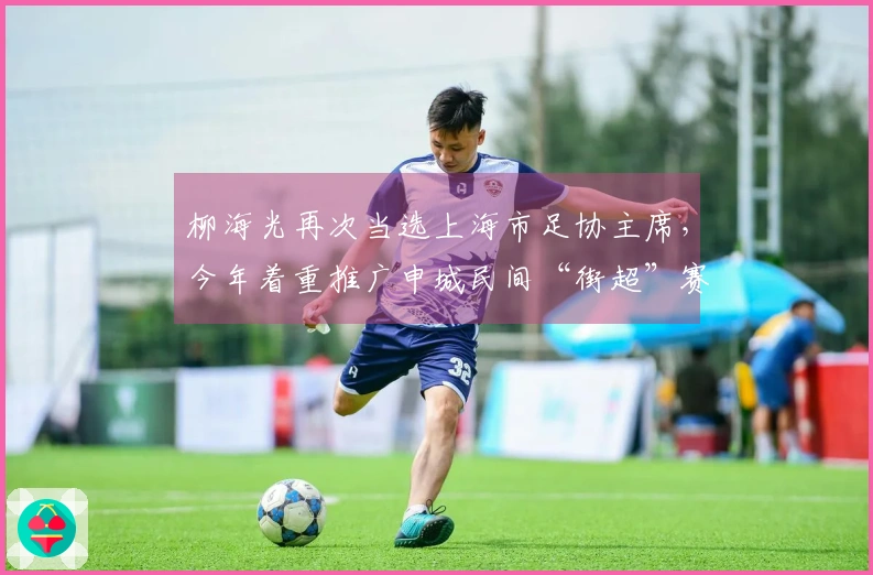 柳海光再次当选上海市足协主席，今年着重推广申城民间“街超”赛事