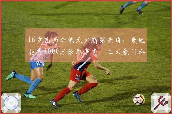 16岁巴西全能天才崭露头角，曼城花费4000万欧元争夺，三大豪门加入竞争