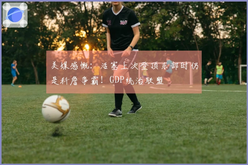美媒感慨：活塞上次登顶东部时仍是科詹争霸！GDP统治联盟