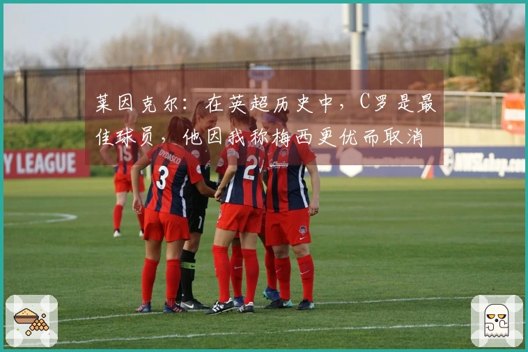 莱因克尔：在英超历史中，C罗是最佳球员，他因我称梅西更优而取消关注我